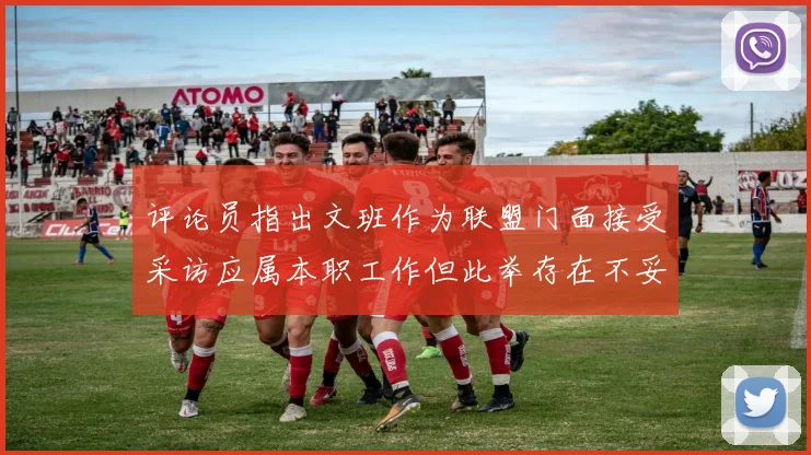 评论员指出文班作为联盟门面接受采访应属本职工作但此举存在不妥之处