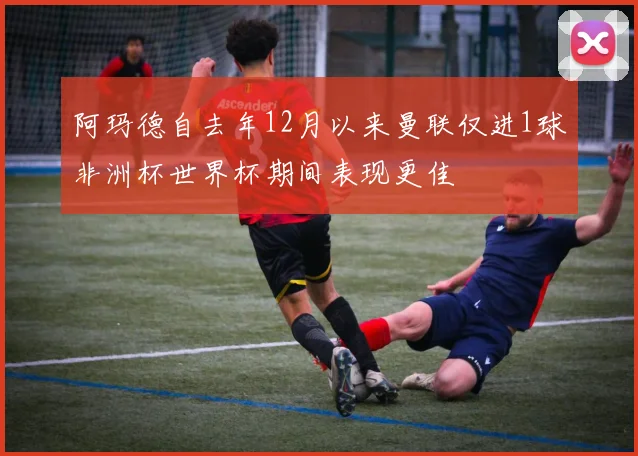 阿玛德自去年12月以来曼联仅进1球非洲杯世界杯期间表现更佳