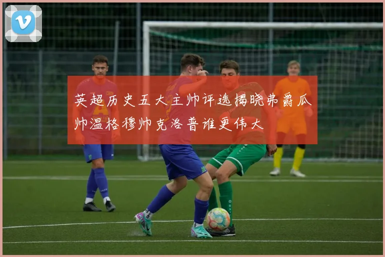 英超历史五大主帅评选揭晓弗爵瓜帅温格穆帅克洛普谁更伟大