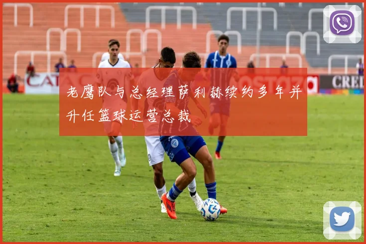 老鹰队与总经理萨利赫续约多年并升任篮球运营总裁