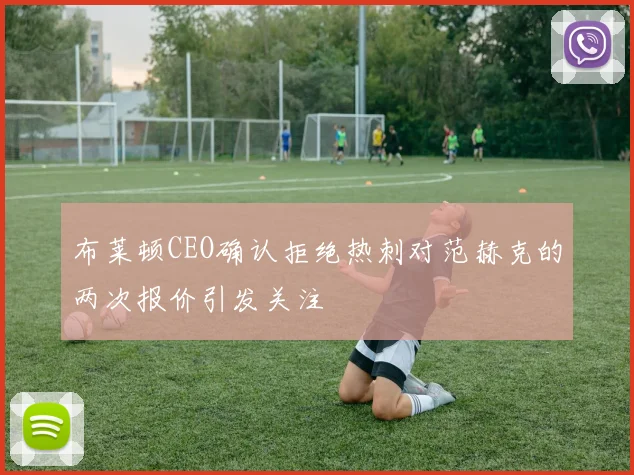 布莱顿CEO确认拒绝热刺对范赫克的两次报价引发关注