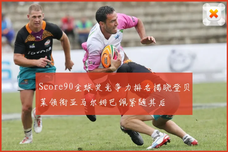 Score90金球奖竞争力排名揭晓登贝莱领衔亚马尔姆巴佩紧随其后
