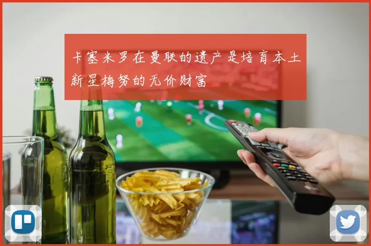 卡塞米罗在曼联的遗产是培育本土新星梅努的无价财富