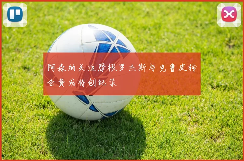 阿森纳关注摩根罗杰斯与克鲁皮转会费或将创纪录